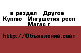  в раздел : Другое » Куплю . Ингушетия респ.,Магас г.